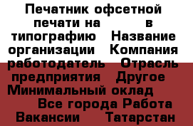 Печатник офсетной печати на QM-46-1 в типографию › Название организации ­ Компания-работодатель › Отрасль предприятия ­ Другое › Минимальный оклад ­ 15 000 - Все города Работа » Вакансии   . Татарстан респ.